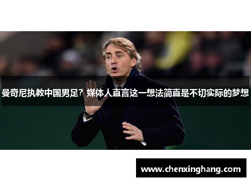 曼奇尼执教中国男足？媒体人直言这一想法简直是不切实际的梦想
